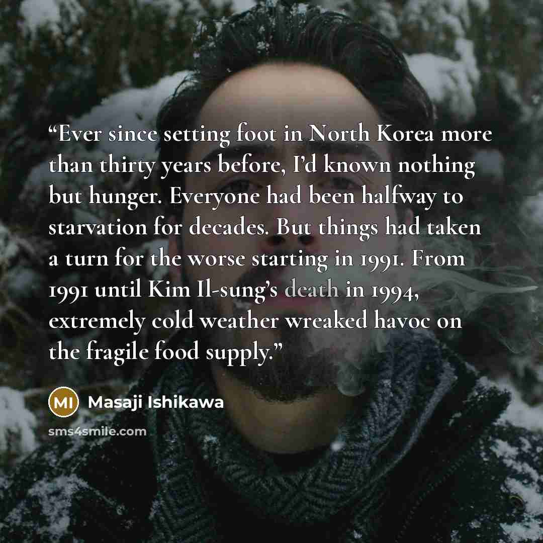 “Ever since setting foot in North Korea more than thirty years before, I’d known nothing but hunger. Everyone had been halfway to starvation for decades. But things had taken a turn for the worse starting in 1991. From 1991 until Kim Il-sung’s death in 1994, extremely cold weather wreaked havoc on…” quote by Masaji Ishikawa