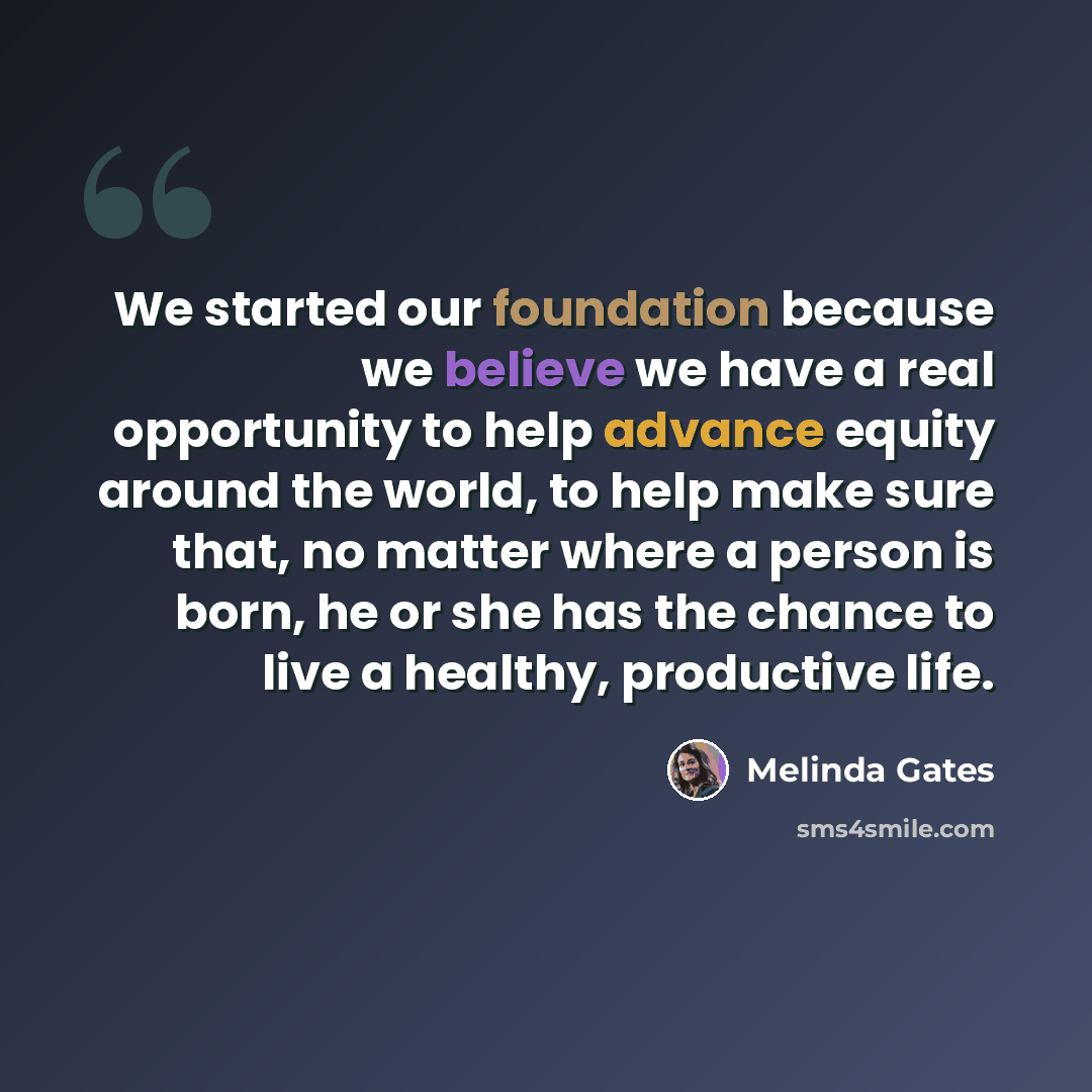 “We started our foundation because we believe we have a real opportunity to help advance equity around the world, to help make sure that, no matter where a person is born, he or she has the chance to live a healthy, productive life.” quote by Melinda Gates