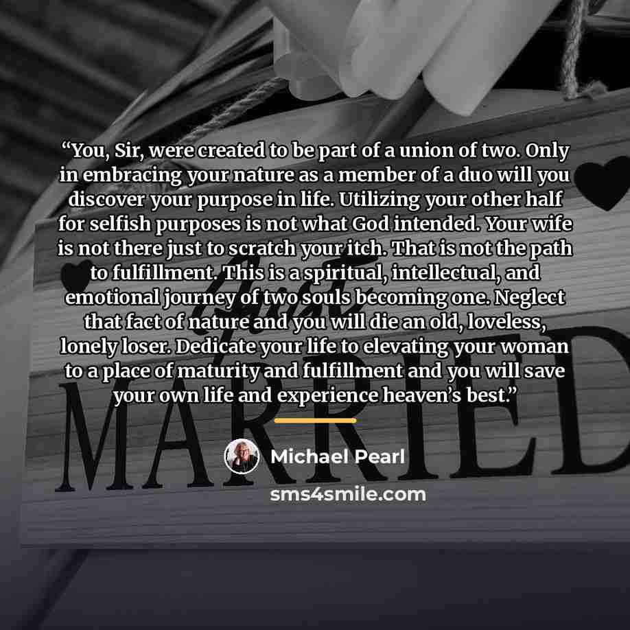“You, Sir, were created to be part of a union of two. Only in embracing your nature as a member of a duo will you discover your purpose in life. Utilizing your other half for selfish purposes is not what God intended. Your wife is not there just to scratch your itch. That is not the path to…” quote by Michael Pearl