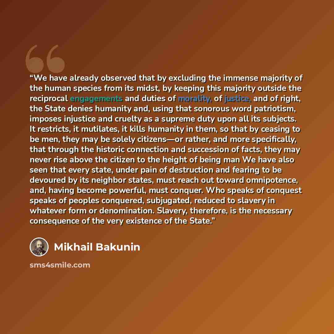 “We have already observed that by excluding the immense majority of the human species from its midst, by keeping this majority outside the reciprocal engagements and duties of morality, of justice, and of right, the State denies humanity and, using that sonorous word patriotism, imposes injustice…” quote by Mikhail Bakunin