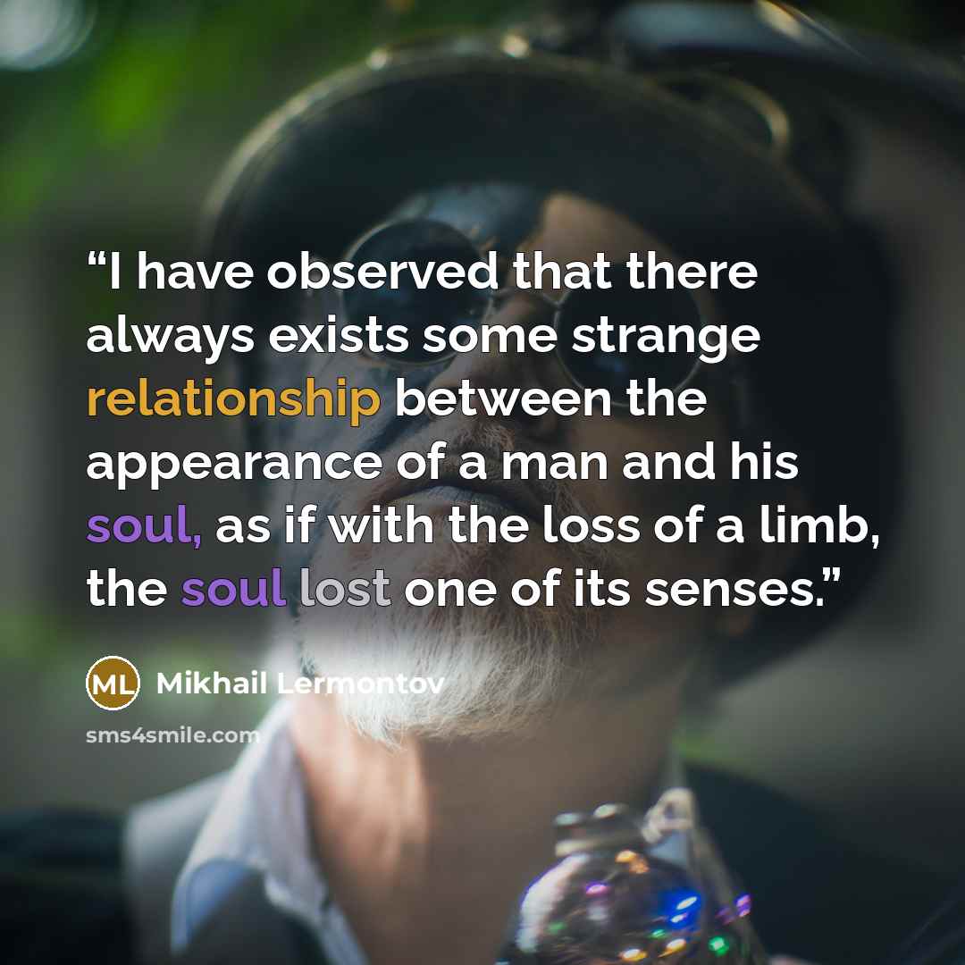 “I have observed that there always exists some strange relationship between the appearance of a man and his soul, as if with the loss of a limb, the soul lost one of its senses.” quote by Mikhail Lermontov