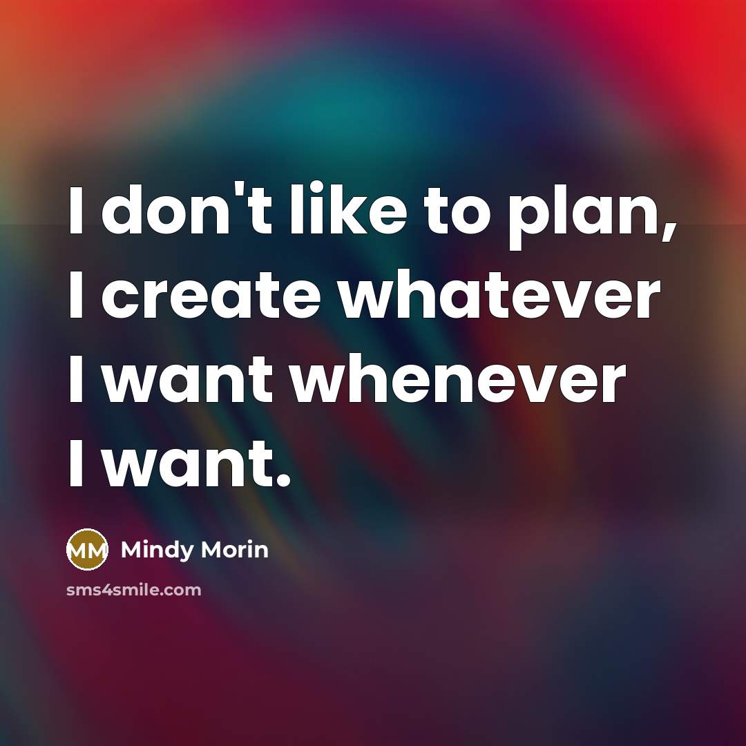 “I don't like to plan, I create whatever I want whenever I want.” quote by Mindy Morin