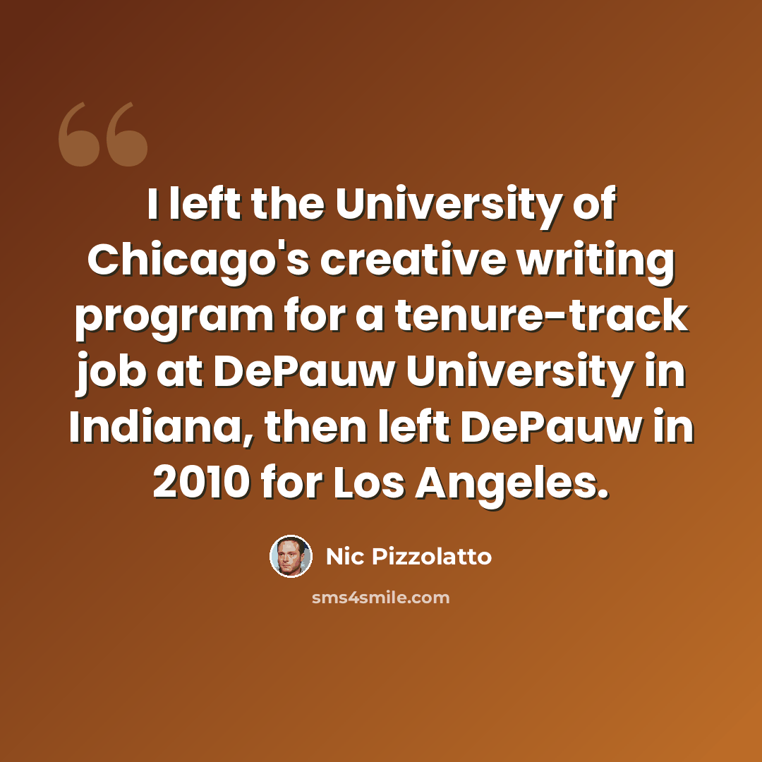 “I left the University of Chicago's creative writing program for a tenure-track job at DePauw University in Indiana, then left DePauw in 2010 for Los Angeles.” quote by Nic Pizzolatto