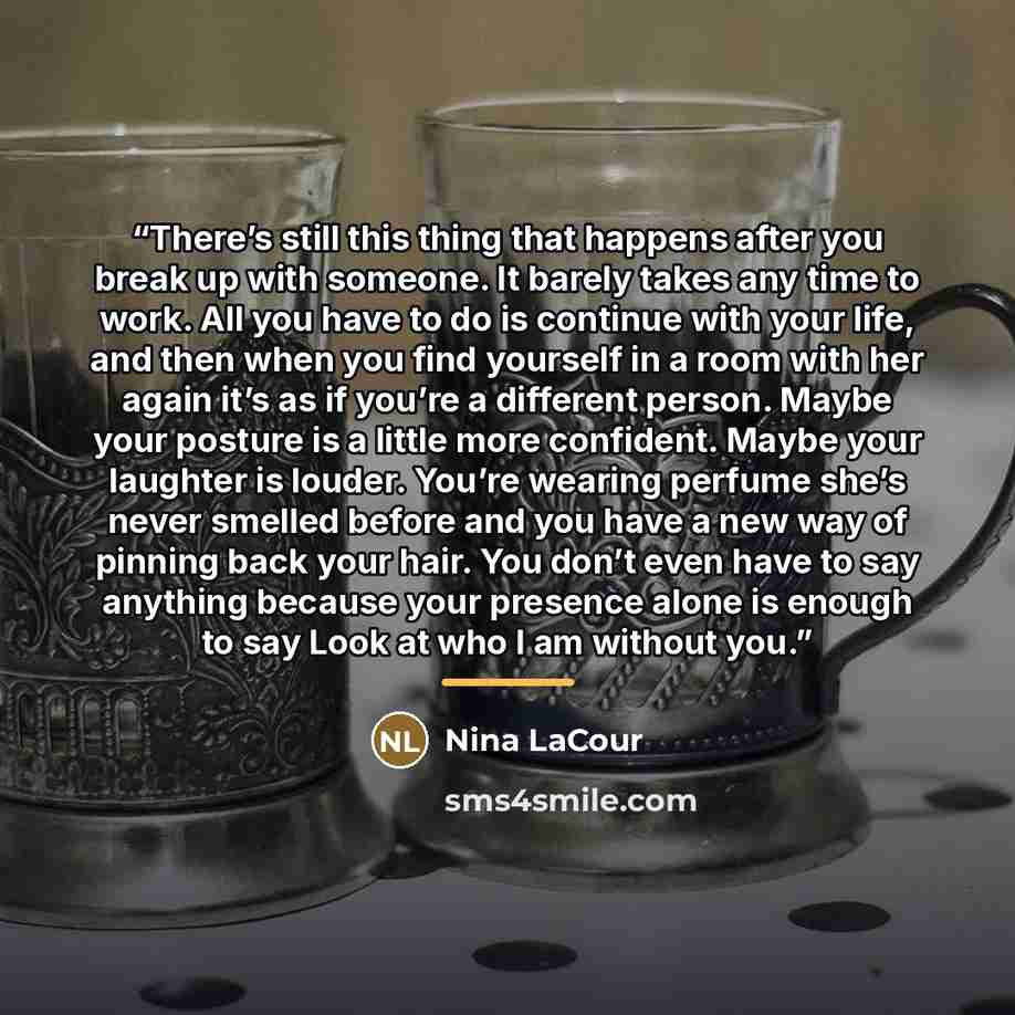 “There’s still this thing that happens after you break up with someone. It barely takes any time to work. All you have to do is continue with your life, and then when you find yourself in a room with her again it’s as if you’re a different person. Maybe your posture is a little more confident…” quote by Nina LaCour