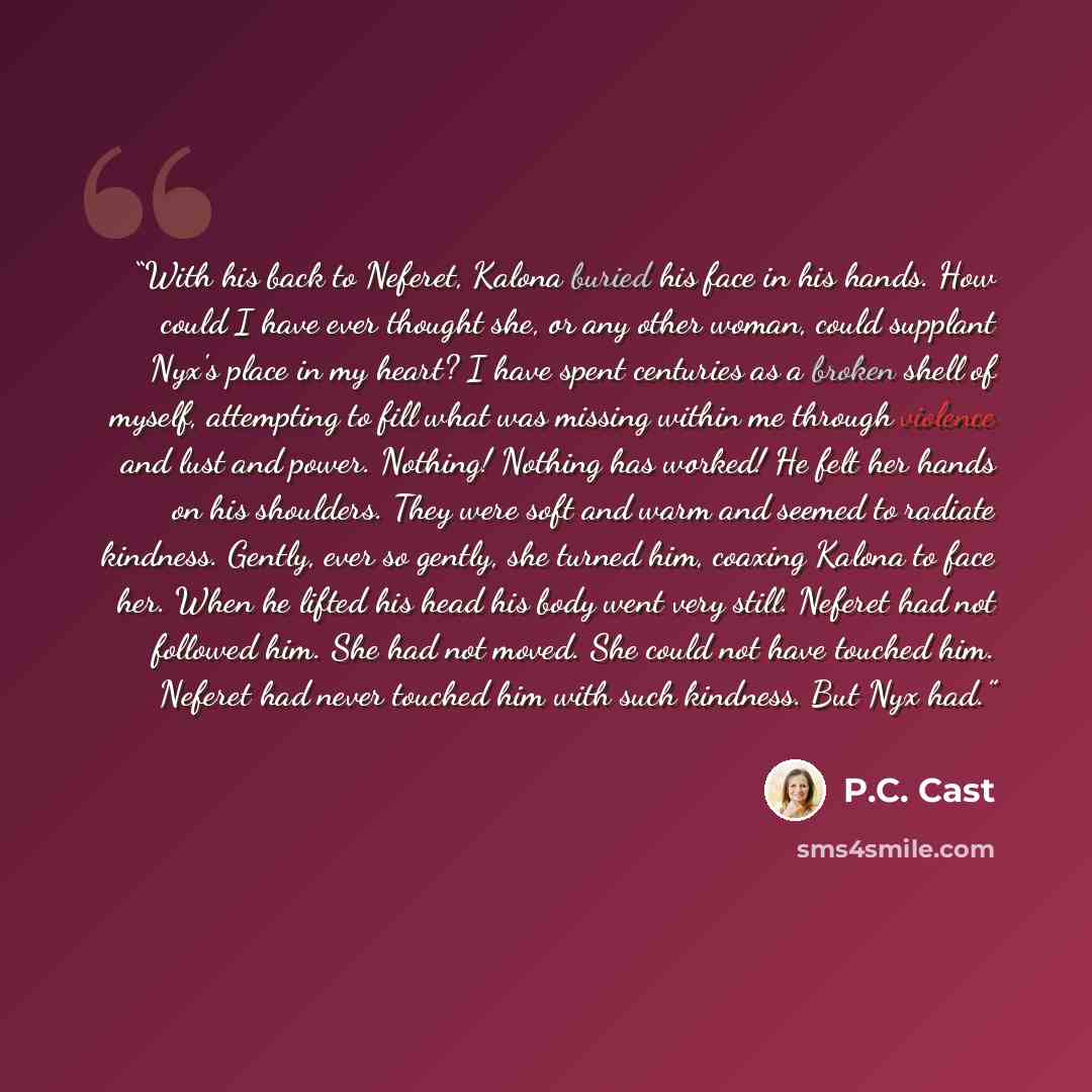“With his back to Neferet, Kalona buried his face in his hands. How could I have ever thought she, or any other woman, could supplant Nyx's place in my heart? I have spent centuries as a broken shell of myself, attempting to fill what was missing within me through violence and lust and power…” quote by P.C. Cast