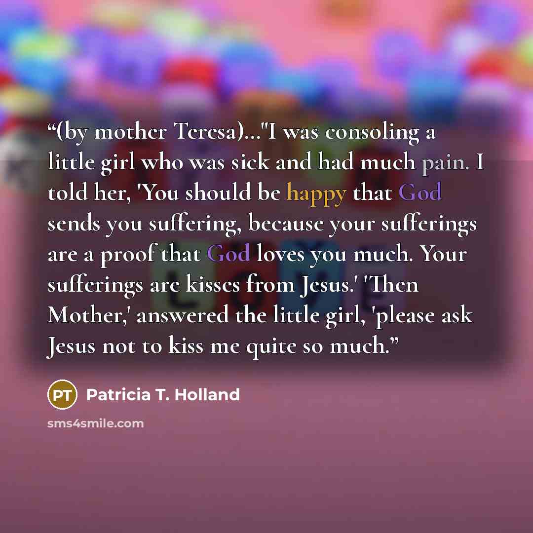“(by mother Teresa)…"I was consoling a little girl who was sick and had much pain. I told her, 'You should be happy that God sends you suffering, because your sufferings are a proof that God loves you much. Your sufferings are kisses from Jesus.' 'Then Mother,' answered the little girl, 'please ask…” quote by Patricia T. Holland