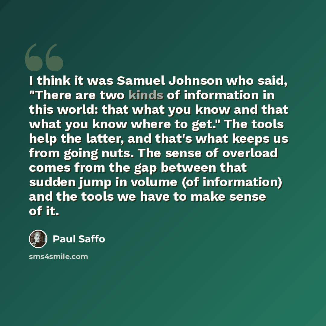 “I think it was Samuel Johnson who said, "There are two kinds of information in this world: that what you know and that what you know where to get." The tools help the latter, and that's what keeps us from going nuts. The sense of overload comes from the gap between that sudden jump in volume (of…” quote by Paul Saffo