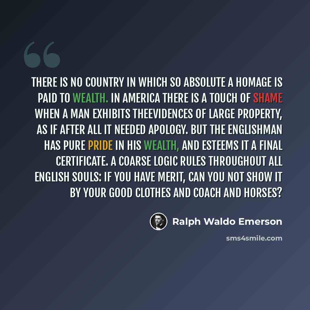 “There is no country in which so absolute a homage is paid to wealth. In America there is a touch of shame when a man exhibits theevidences of large property, as if after all it needed apology. But the Englishman has pure pride in his wealth, and esteems it a final certificate. A coarse logic rules…” quote by Ralph Waldo Emerson