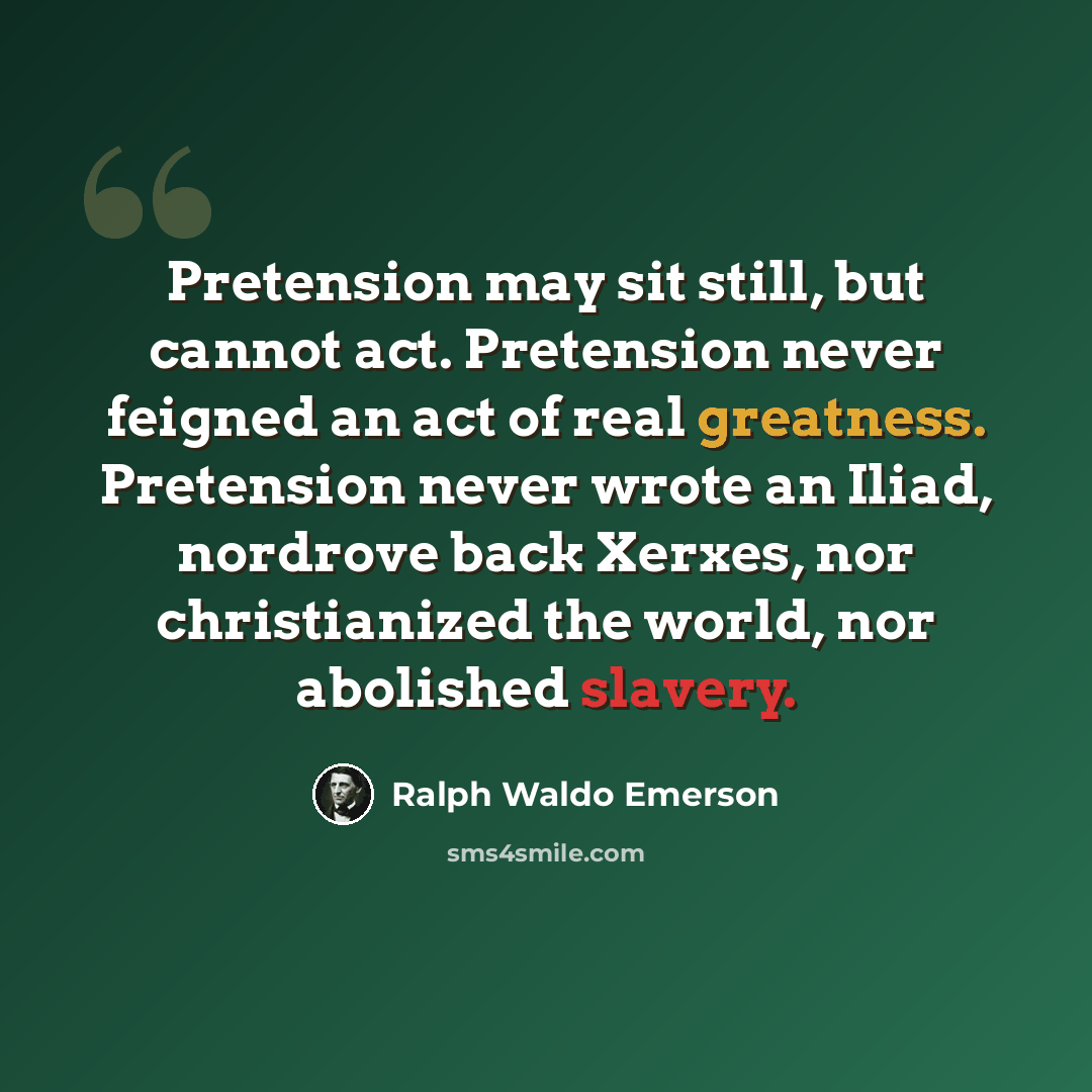“Pretension may sit still, but cannot act. Pretension never feigned an act of real greatness. Pretension never wrote an Iliad, nordrove back Xerxes, nor christianized the world, nor abolished slavery.” quote by Ralph Waldo Emerson