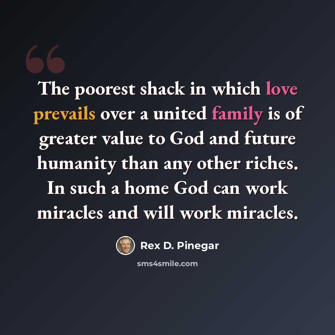 “The poorest shack in which love prevails over a united family is of greater value to God and future humanity than any other riches. In such a home God can work miracles and will work miracles.” quote by Rex D. Pinegar