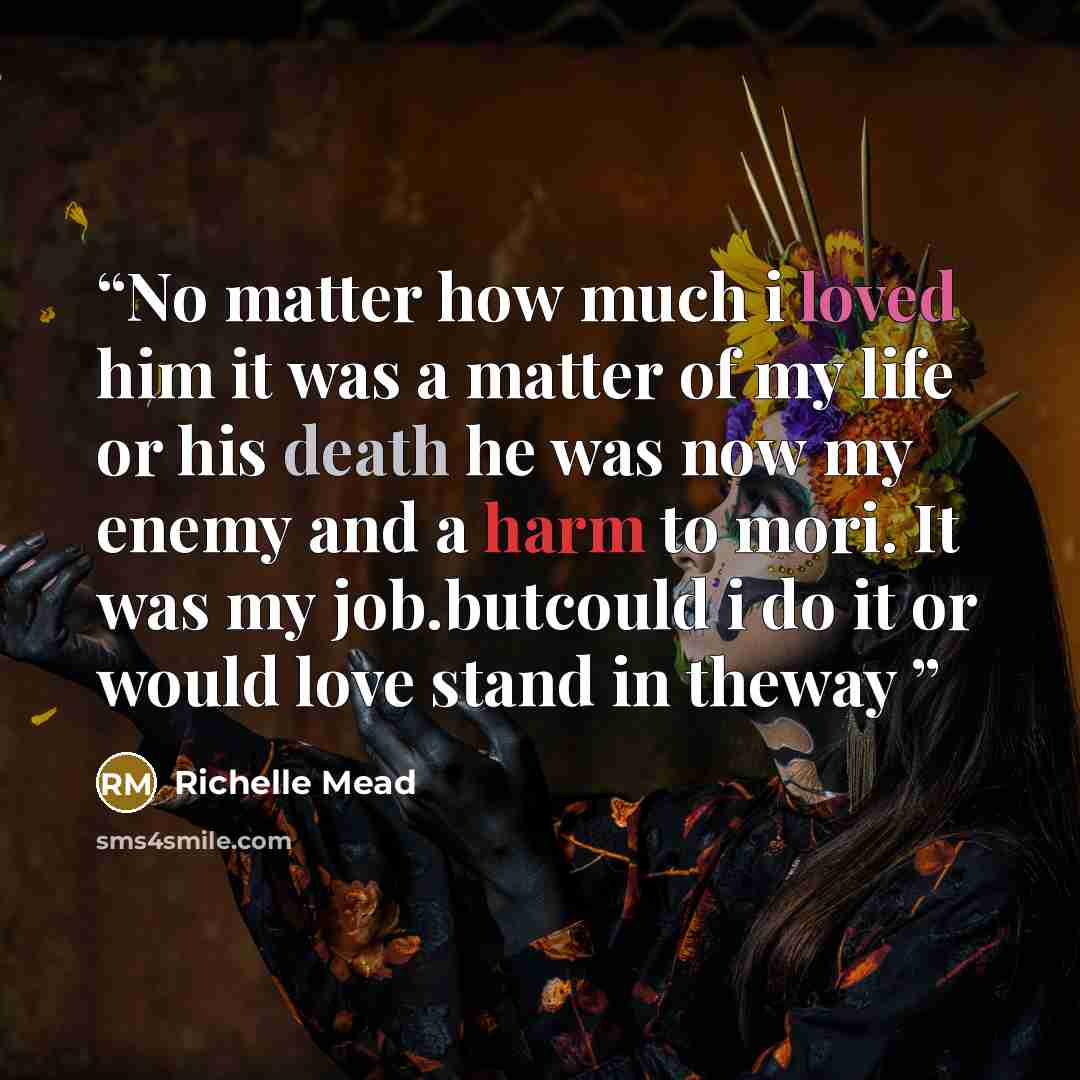 “No matter how much i loved him it was a matter of my life or his death he was now my enemy and a harm to mori. It was my job.butcould i do it or would love stand in theway” quote by Richelle Mead