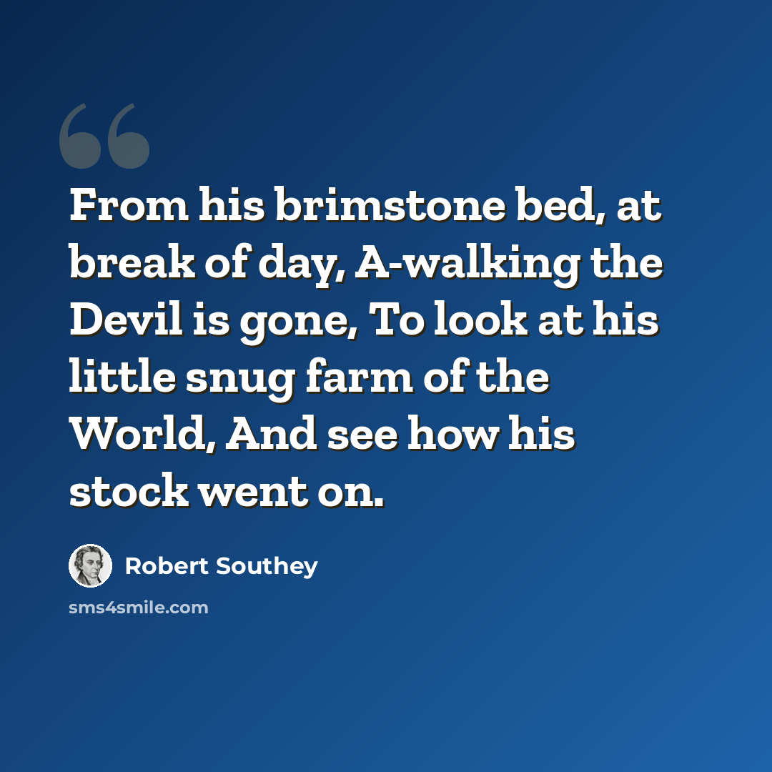 “From his brimstone bed, at break of day, A-walking the Devil is gone, To look at his little snug farm of the World, And see how his stock went on.” quote by Robert Southey