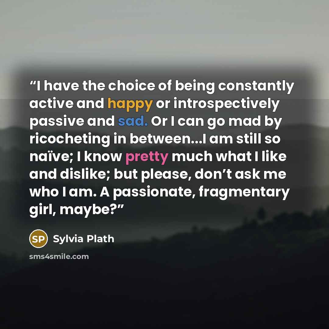 “I have the choice of being constantly active and happy or introspectively passive and sad. Or I can go mad by ricocheting in between...I am still so naïve; I know pretty much what I like and dislike; but please, don’t ask me who I am. A passionate, fragmentary girl, maybe?” quote by Sylvia Plath