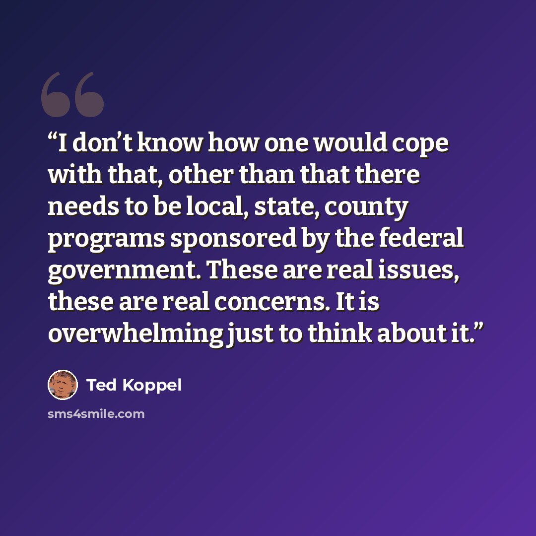 “I don’t know how one would cope with that, other than that there needs to be local, state, county programs sponsored by the federal government. These are real issues, these are real concerns. It is overwhelming just to think about it.” quote by Ted Koppel