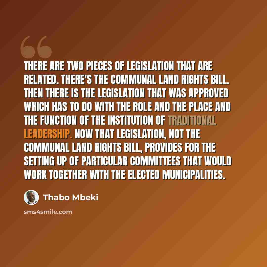 “There are two pieces of legislation that are related. There's the Communal Land Rights Bill. Then there is the legislation that was approved which has to do with the role and the place and the function of the institution of traditional leadership. Now that legislation, not the Communal Land Rights…” quote by Thabo Mbeki