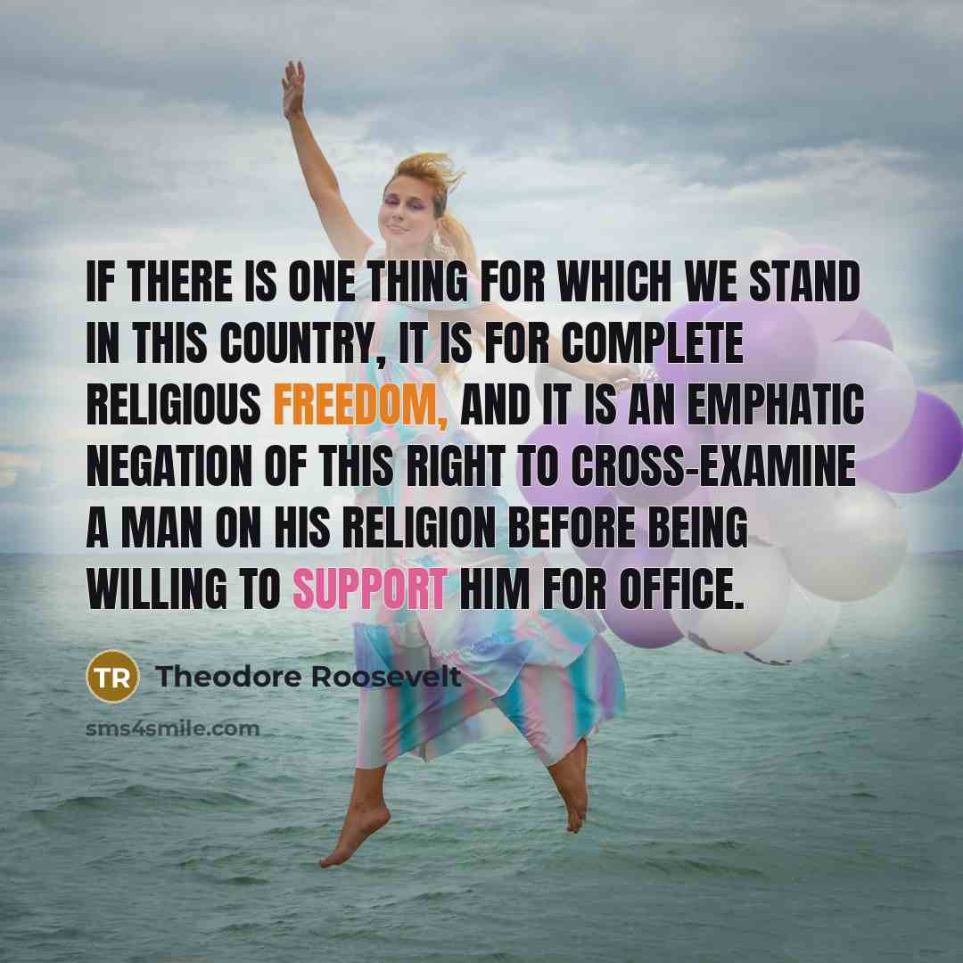 “If there is one thing for which we stand in this country, it is for complete religious freedom, and it is an emphatic negation of this right to cross-examine a man on his religion before being willing to support him for office.” quote by Theodore Roosevelt
