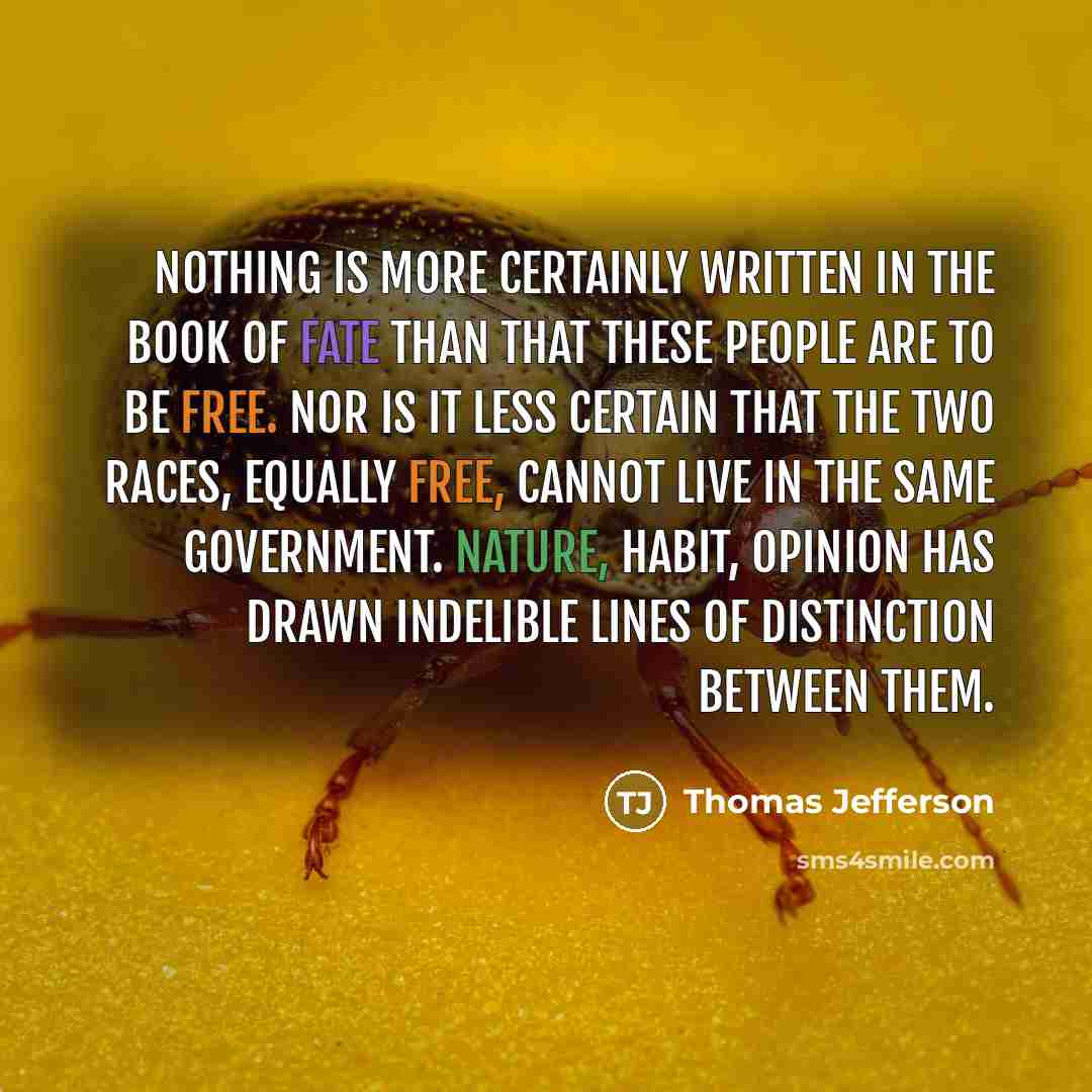 “Nothing is more certainly written in the book of fate than that these people are to be free. Nor is it less certain that the two races, equally free, cannot live in the same government. Nature, habit, opinion has drawn indelible lines of distinction between them.” quote by Thomas Jefferson