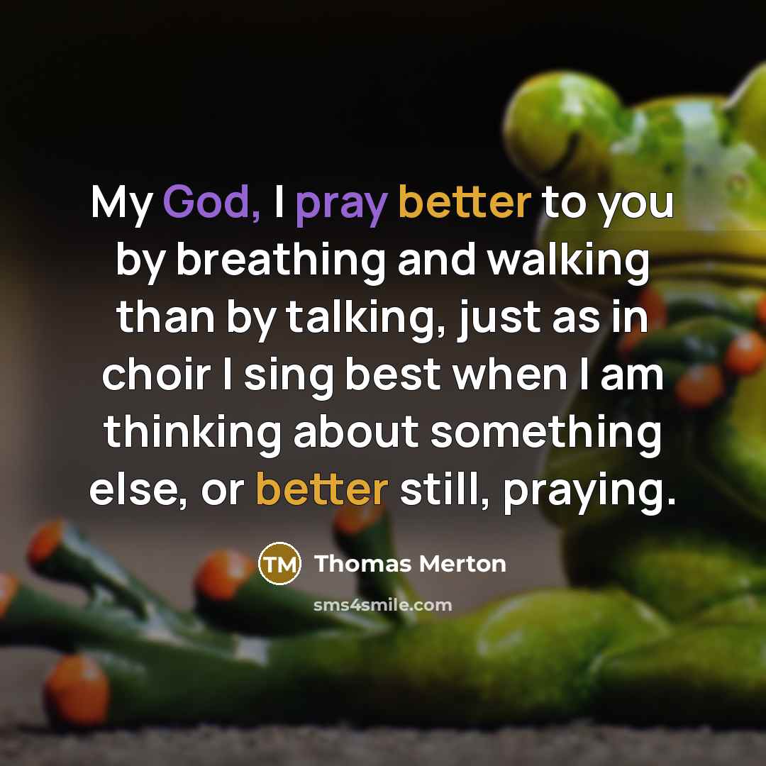 “My God, I pray better to you by breathing and walking than by talking, just as in choir I sing best when I am thinking about something else, or better still, praying.” quote by Thomas Merton