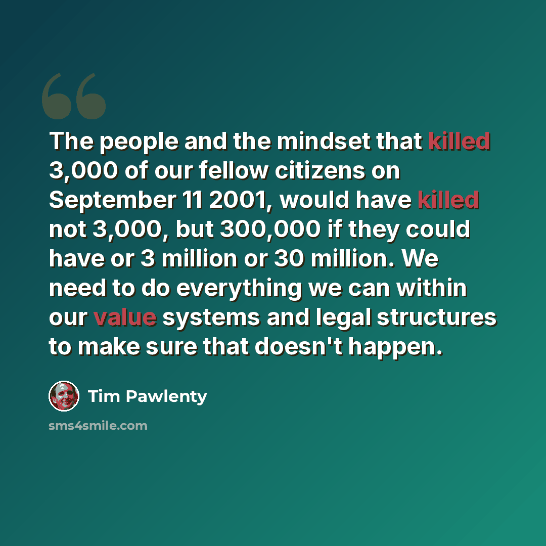 “The people and the mindset that killed 3,000 of our fellow citizens on September 11 2001, would have killed not 3,000, but 300,000 if they could have or 3 million or 30 million. We need to do everything we can within our value systems and legal structures to make sure that doesn't happen.” quote by Tim Pawlenty