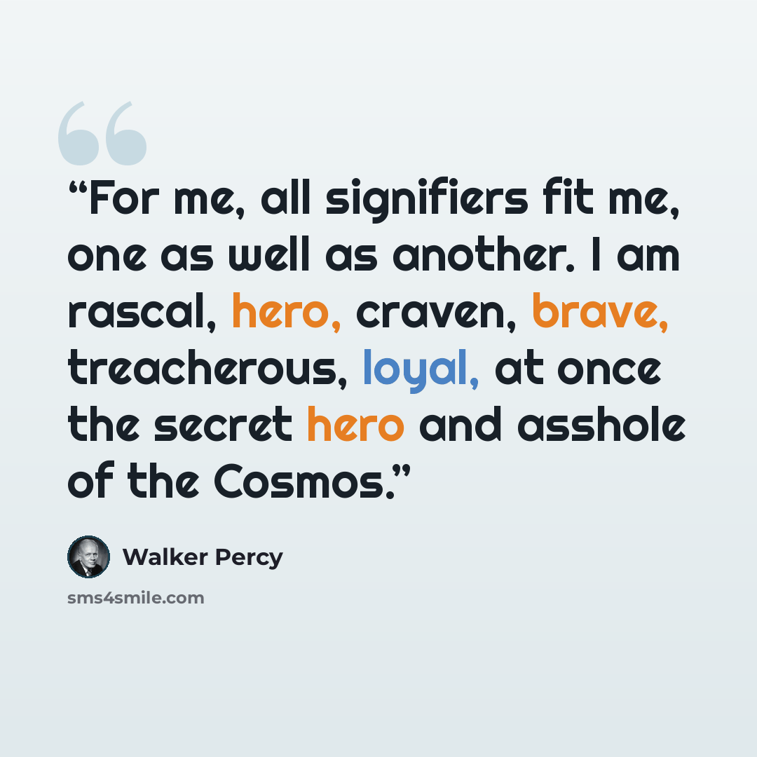 “For me, all signifiers fit me, one as well as another. I am rascal, hero, craven, brave, treacherous, loyal, at once the secret hero and asshole of the Cosmos.” quote by Walker Percy