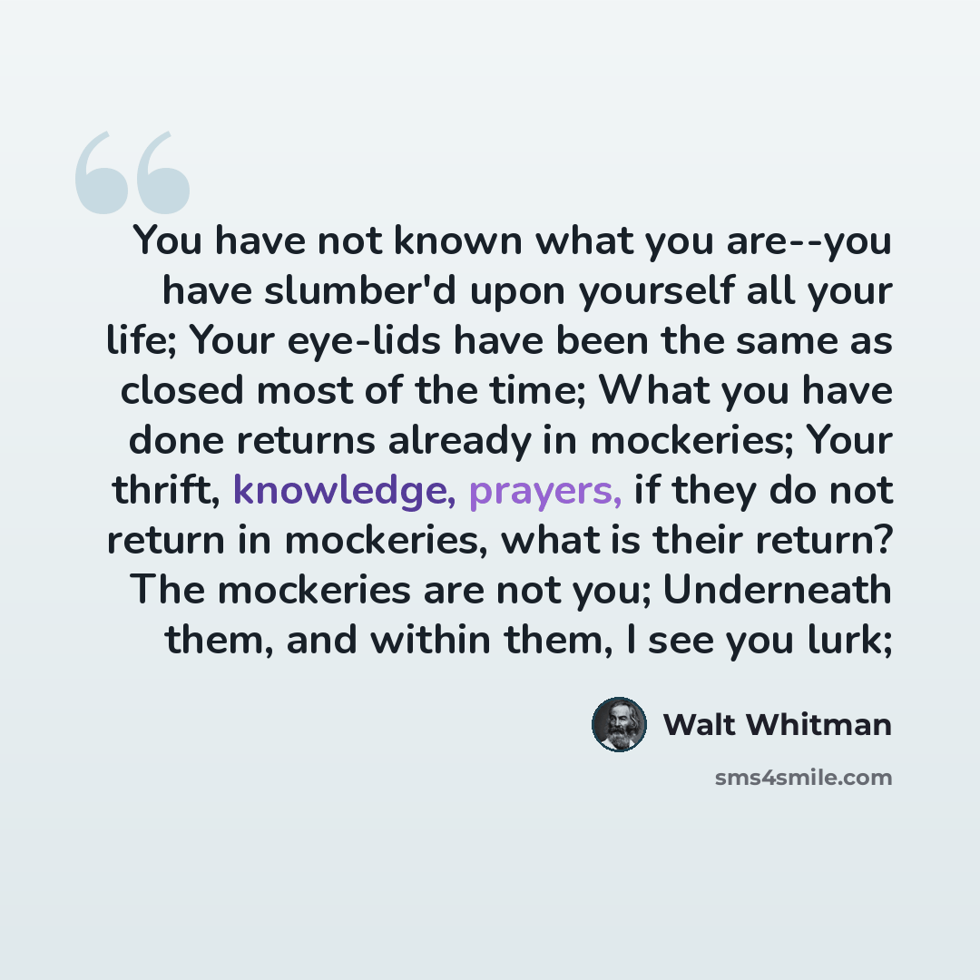 “You have not known what you are--you have slumber'd upon yourself all your life; Your eye-lids have been the same as closed most of the time; What you have done returns already in mockeries; Your thrift, knowledge, prayers, if they do not return in mockeries, what is their return? The mockeries…” quote by Walt Whitman