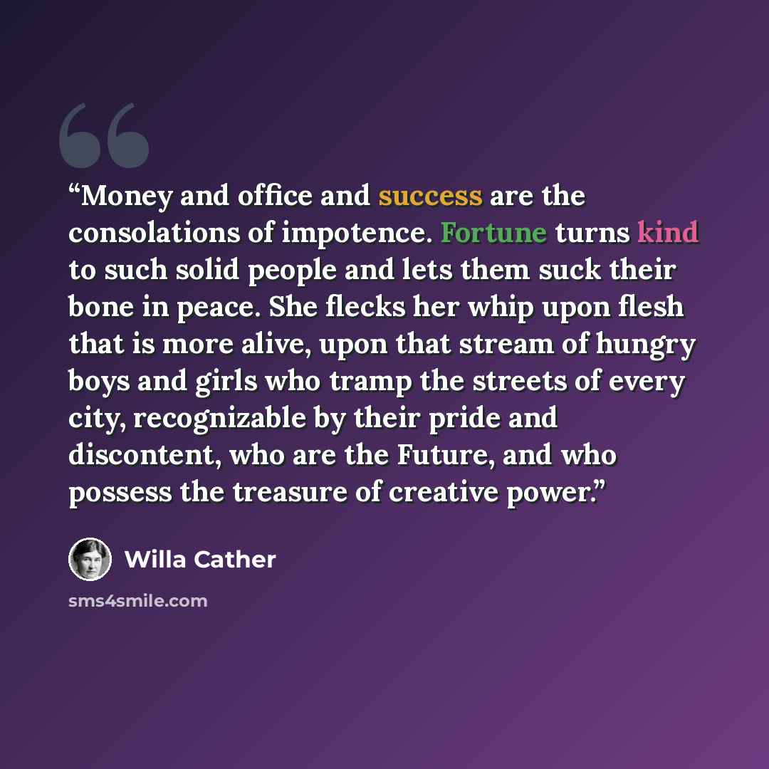 “Money and office and success are the consolations of impotence. Fortune turns kind to such solid people and lets them suck their bone in peace. She flecks her whip upon flesh that is more alive, upon that stream of hungry boys and girls who tramp the streets of every city, recognizable by their…” quote by Willa Cather