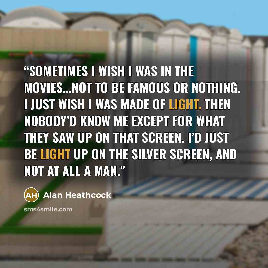 “Sometimes I wish I was in the movies...Not to be famous or nothing. I just wish I was made of light. Then nobody’d know me except for what they saw up on that screen. I’d just be light up on the silver screen, and not at all a man.” quote by Alan Heathcock