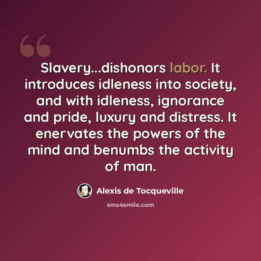 “Slavery...dishonors labor. It introduces idleness into society, and with idleness, ignorance and pride, luxury and distress. It enervates the powers of the mind and benumbs the activity of man.” quote by Alexis de Tocqueville