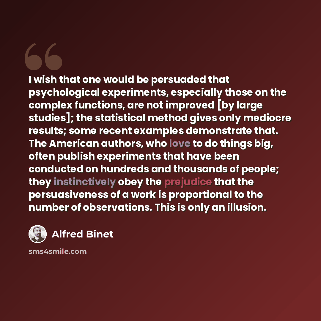 “I wish that one would be persuaded that psychological experiments, especially those on the complex functions, are not improved [by large studies]; the statistical method gives only mediocre results; some recent examples demonstrate that. The American authors, who love to do things big, often…” quote by Alfred Binet