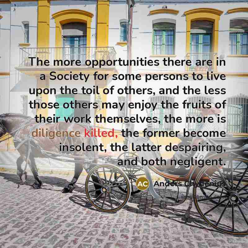 “The more opportunities there are in a Society for some persons to live upon the toil of others, and the less those others may enjoy the fruits of their work themselves, the more is diligence killed, the former become insolent, the latter despairing, and both negligent.” quote by Anders Chydenius