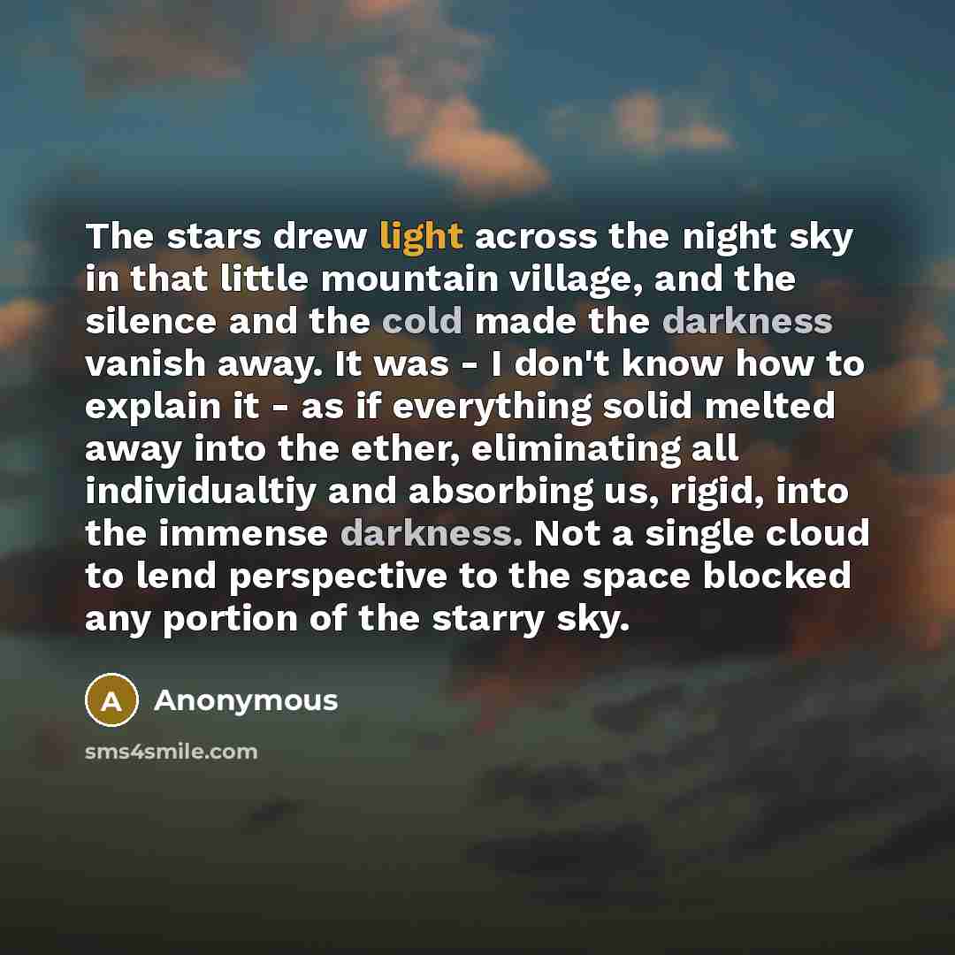 “The stars drew light across the night sky in that little mountain village, and the silence and the cold made the darkness vanish away. It was - I don't know how to explain it - as if everything solid melted away into the ether, eliminating all individualtiy and absorbing us, rigid, into the…” quote by Anonymous