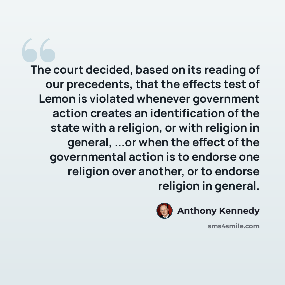 “The court decided, based on its reading of our precedents, that the effects test of Lemon is violated whenever government action creates an identification of the state with a religion, or with religion in general, ...or when the effect of the governmental action is to endorse one religion over…” quote by Anthony Kennedy
