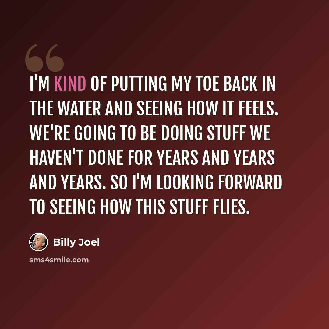 “I'm kind of putting my toe back in the water and seeing how it feels. We're going to be doing stuff we haven't done for years and years and years. So I'm looking forward to seeing how this stuff flies.” quote by Billy Joel