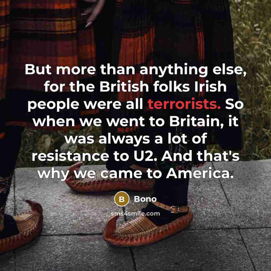 “But more than anything else, for the British folks Irish people were all terrorists. So when we went to Britain, it was always a lot of resistance to U2. And that's why we came to America.” quote by Bono