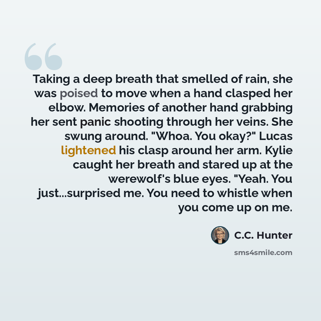 “Taking a deep breath that smelled of rain, she was poised to move when a hand clasped her elbow. Memories of another hand grabbing her sent panic shooting through her veins. She swung around. "Whoa. You okay?" Lucas lightened his clasp around her arm. Kylie caught her breath and stared up at the…” quote by C.C. Hunter