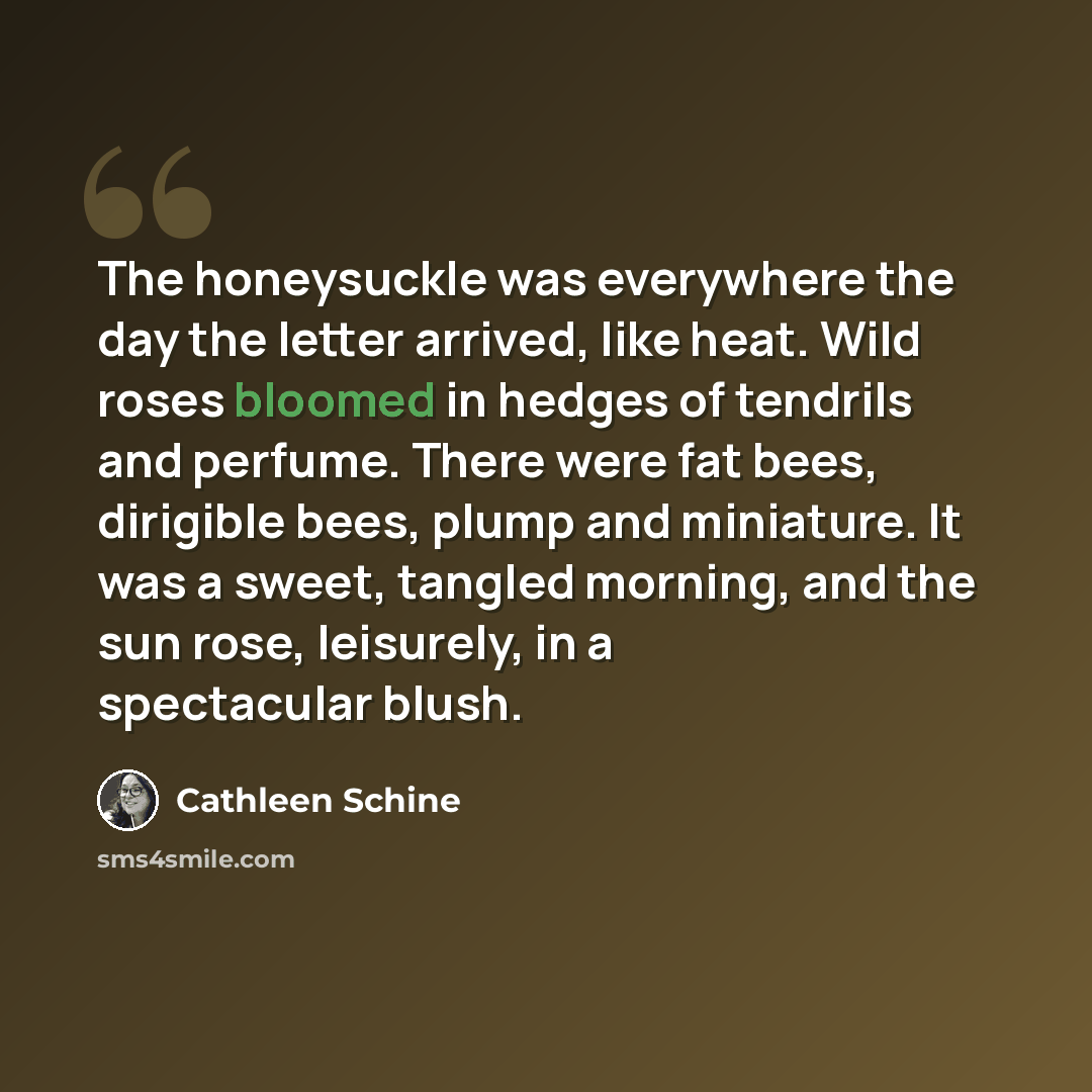 “The honeysuckle was everywhere the day the letter arrived, like heat. Wild roses bloomed in hedges of tendrils and perfume. There were fat bees, dirigible bees, plump and miniature. It was a sweet, tangled morning, and the sun rose, leisurely, in a spectacular blush.” quote by Cathleen Schine