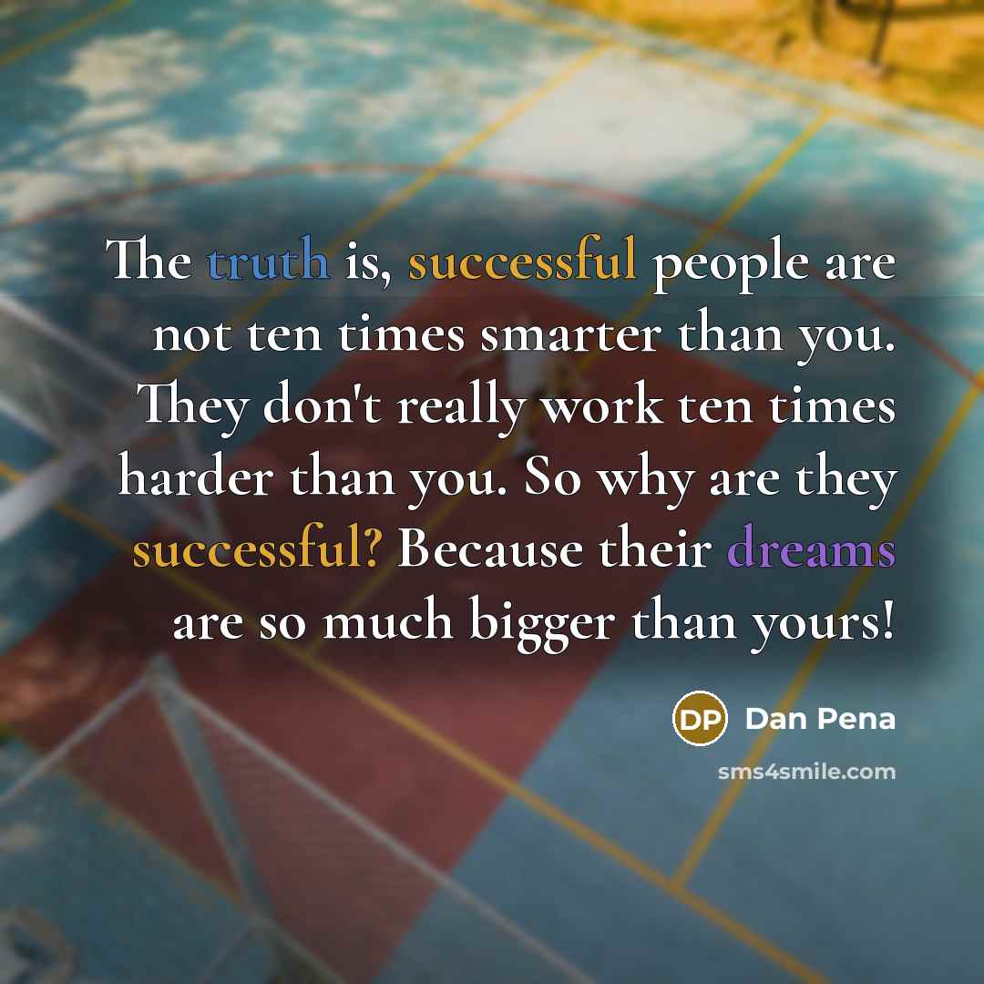 “The truth is, successful people are not ten times smarter than you. They don't really work ten times harder than you. So why are they successful? Because their dreams are so much bigger than yours!” quote by Dan Pena