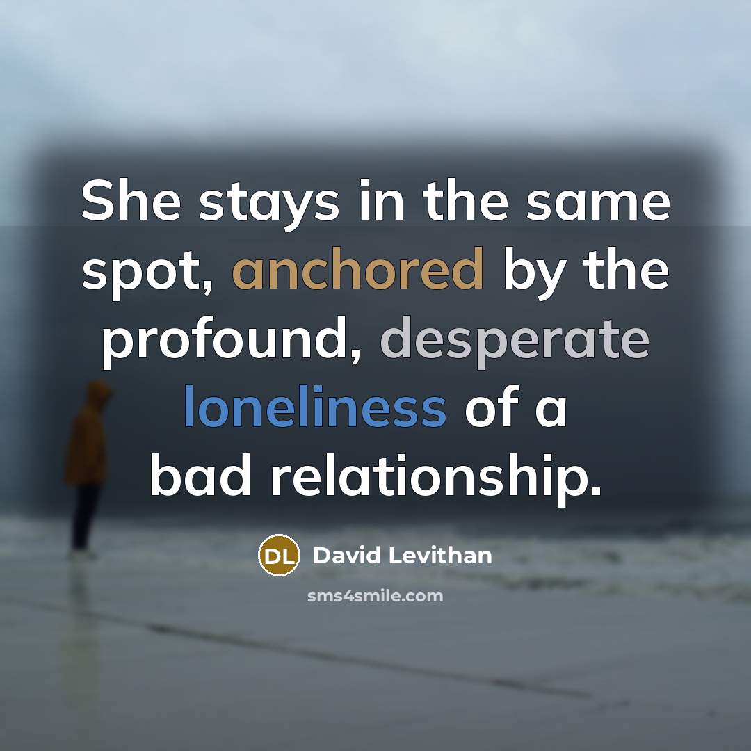 “She stays in the same spot, anchored by the profound, desperate loneliness of a bad relationship.” quote by David Levithan