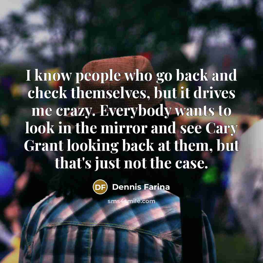 “I know people who go back and check themselves, but it drives me crazy. Everybody wants to look in the mirror and see Cary Grant looking back at them, but that's just not the case.” quote by Dennis Farina