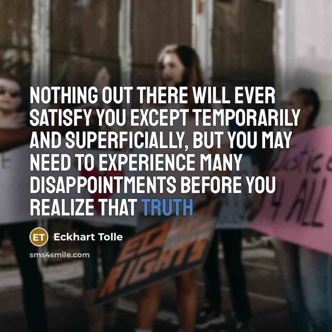 “Nothing out there will ever satisfy you except temporarily and superficially, but you may need to experience many disappointments before you realize that truth” quote by Eckhart Tolle