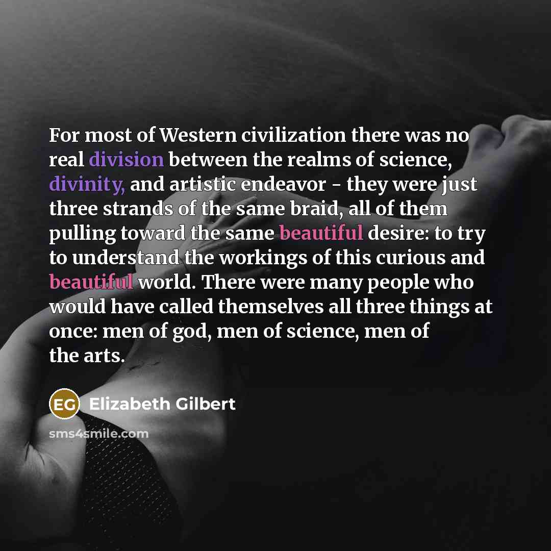 “For most of Western civilization there was no real division between the realms of science, divinity, and artistic endeavor - they were just three strands of the same braid, all of them pulling toward the same beautiful desire: to try to understand the workings of this curious and beautiful world…” quote by Elizabeth Gilbert