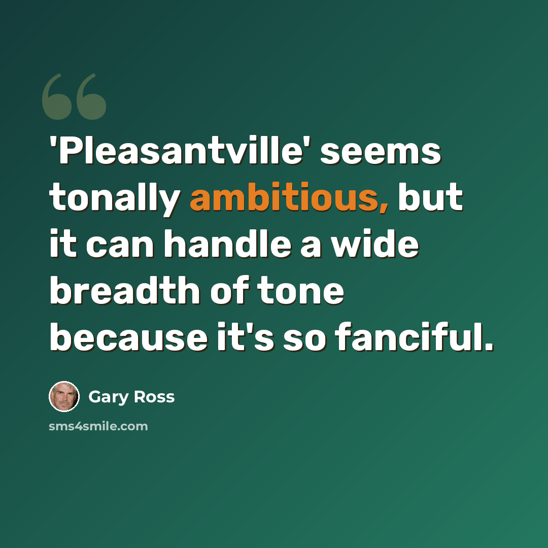 “'Pleasantville' seems tonally ambitious, but it can handle a wide breadth of tone because it's so fanciful.” quote by Gary Ross