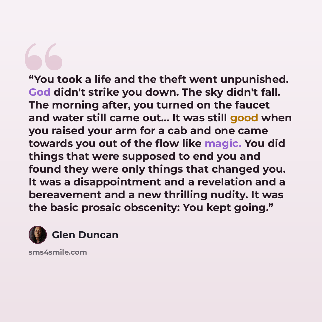 “You took a life and the theft went unpunished. God didn't strike you down. The sky didn't fall. The morning after, you turned on the faucet and water still came out... It was still good when you raised your arm for a cab and one came towards you out of the flow like magic. You did things that were…” quote by Glen Duncan