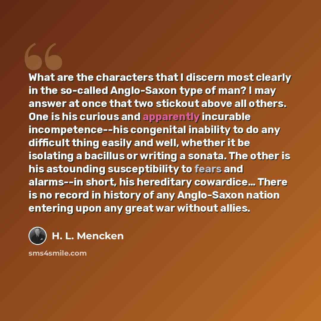 “What are the characters that I discern most clearly in the so-called Anglo-Saxon type of man? I may answer at once that two stickout above all others. One is his curious and apparently incurable incompetence--his congenital inability to do any difficult thing easily and well, whether it be…” quote by H. L. Mencken
