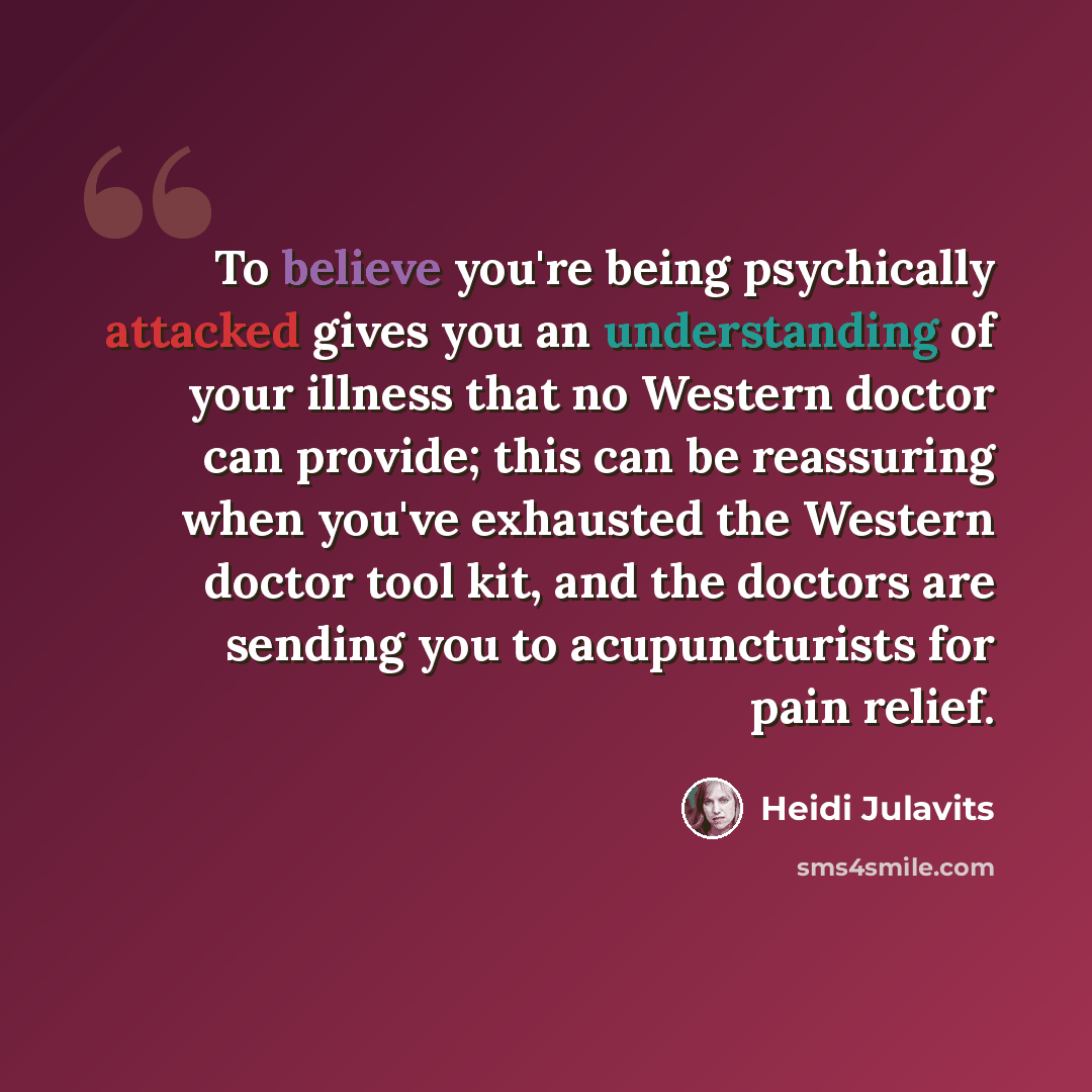 “To believe you're being psychically attacked gives you an understanding of your illness that no Western doctor can provide; this can be reassuring when you've exhausted the Western doctor tool kit, and the doctors are sending you to acupuncturists for pain relief.” quote by Heidi Julavits
