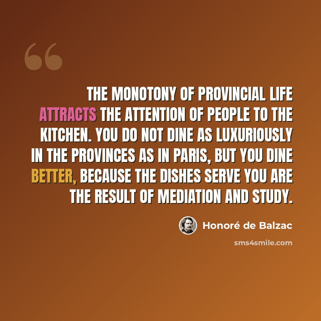“The monotony of provincial life attracts the attention of people to the kitchen. You do not dine as luxuriously in the provinces as in Paris, but you dine better, because the dishes serve you are the result of mediation and study.” quote by Honore de Balzac