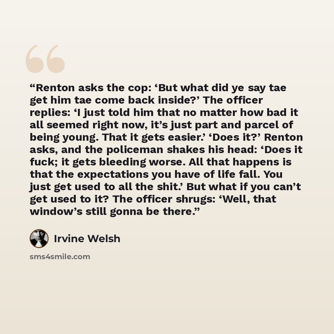 “Renton asks the cop: ‘But what did ye say tae get him tae come back inside?’ The officer replies: ‘I just told him that no matter how bad it all seemed right now, it’s just part and parcel of being young. That it gets easier.’ ‘Does it?’ Renton asks, and the policeman shakes his head: ‘Does it…” quote by Irvine Welsh
