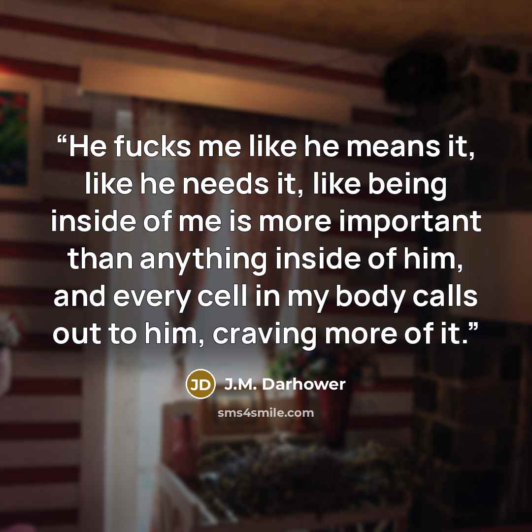 “He fucks me like he means it, like he needs it, like being inside of me is more important than anything inside of him, and every cell in my body calls out to him, craving more of it.” quote by J.M. Darhower