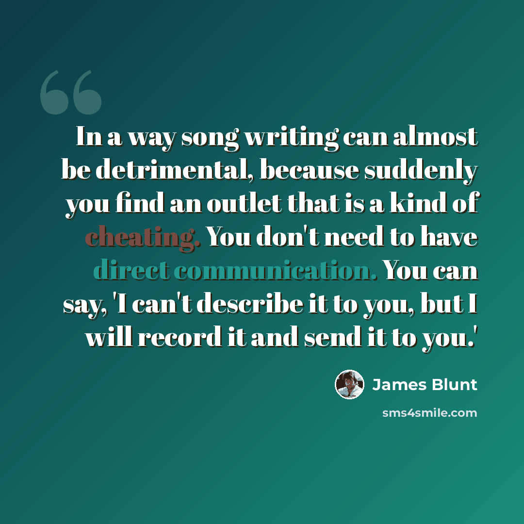 “In a way song writing can almost be detrimental, because suddenly you find an outlet that is a kind of cheating. You don't need to have direct communication. You can say, 'I can't describe it to you, but I will record it and send it to you.'” quote by James Blunt