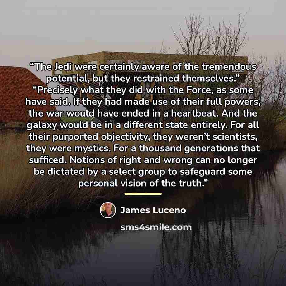 “The Jedi were certainly aware of the tremendous potential, but they restrained themselves.” “Precisely what they did with the Force, as some have said. If they had made use of their full powers, the war would have ended in a heartbeat. And the galaxy would be in a different state entirely. For all…” quote by James Luceno